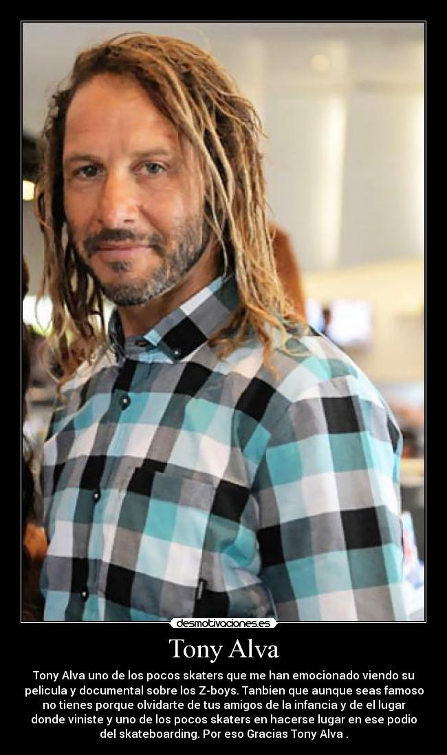 Tony Alva - Tony Alva uno de los pocos skaters que me han emocionado viendo su
pelicula y documental sobre los Z-boys. Tanbien que aunque seas famoso
no tienes porque olvidarte de tus amigos de la infancia y de el lugar
donde viniste y uno de los pocos skaters en hacerse lugar en ese podio
del skateboarding. Por eso Gracias Tony Alva .