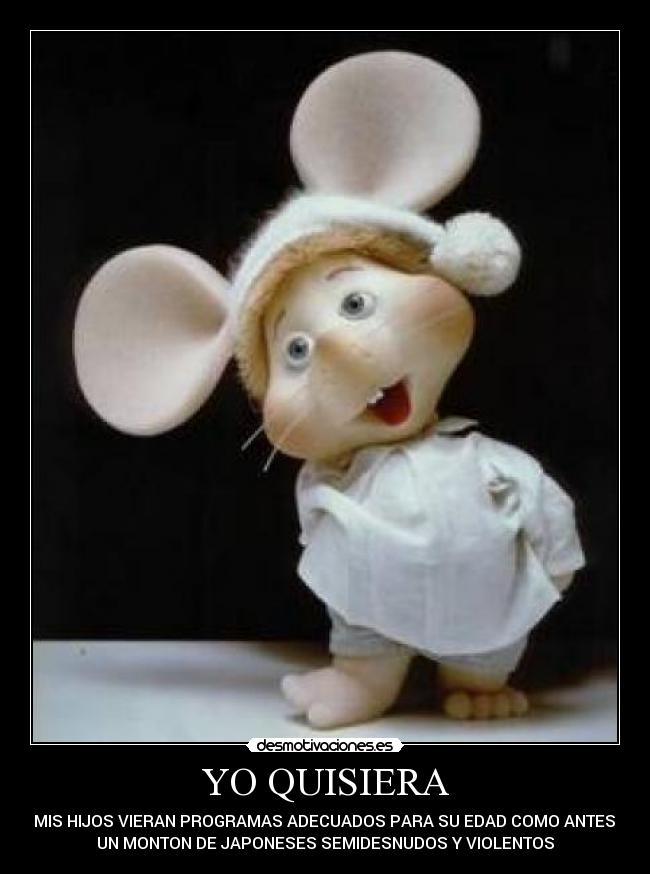 YO QUISIERA - QUE MIS HIJOS VIERAN PROGRAMAS ADECUADOS PARA SU EDAD COMO ANTES Y NO
UN MONTON DE JAPONESES SEMIDESNUDOS Y VIOLENTOS