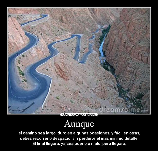 Aunque - el camino sea largo, duro en algunas ocasiones, y fácil en otras,
debes recorrerlo despacio, sin perderte el más mínimo detalle.
El final llegará, ya sea bueno o malo, pero llegará.