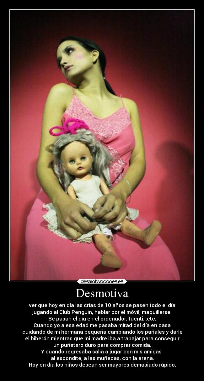 Desmotiva - ver que hoy en día las crías de 10 años se pasen todo el día
jugando al Club Penguin, hablar por el móvil, maquillarse.
Se pasan el día en el ordenador, tuenti...etc.
Cuando yo a esa edad me pasaba mitad del día en casa
cuidando de mi hermana pequeña cambiando los pañales y darle
el biberón mientras que mi madre iba a trabajar para conseguir
un puñetero duro para comprar comida.
Y cuando regresaba salía a jugar con mis amigas
al escondite, a las muñecas, con la arena.
Hoy en día los niños desean ser mayores demasiado rápido.