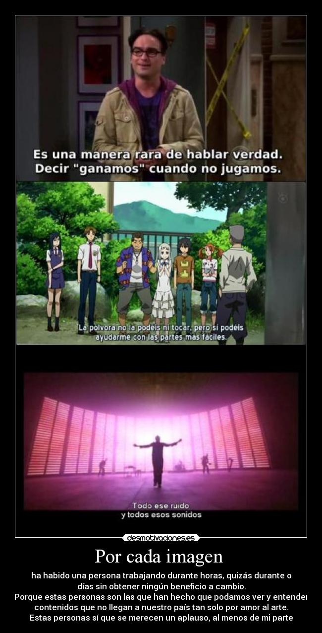 Por cada imagen - ha habido una persona trabajando durante horas, quizás durante o
días sin obtener ningún beneficio a cambio.
Porque estas personas son las que han hecho que podamos ver y entender
contenidos que no llegan a nuestro país tan solo por amor al arte.
Estas personas sí que se merecen un aplauso, al menos de mi parte