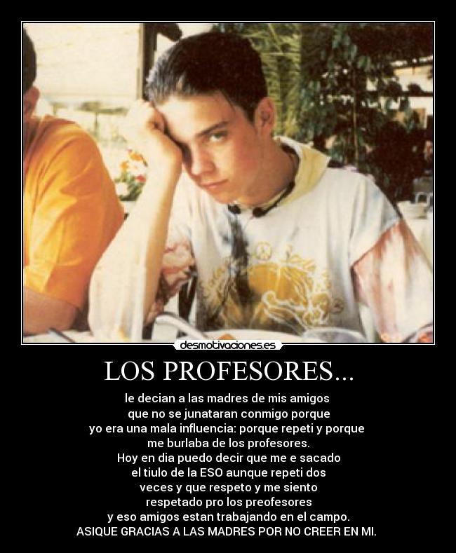 LOS PROFESORES... - le decian a las madres de mis amigos 
que no se junataran conmigo porque
yo era una mala influencia: porque repeti y porque 
me burlaba de los profesores.
Hoy en dia puedo decir que me e sacado
el tiulo de la ESO aunque repeti dos
veces y que respeto y me siento
respetado pro los preofesores
y eso amigos estan trabajando en el campo.
ASIQUE GRACIAS A LAS MADRES POR NO CREER EN MI. 