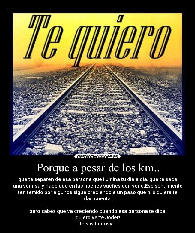 Porque a pesar de los km.. - que te separen de esa persona que ilumina tu dia a dia. que te saca
una sonrisa y hace que en las noches sueñes con verle.Ese sentimiento
tan temido por algunos sigue creciendo a un paso que ni siquiera te
das cuenta.
 ♥ 
pero sabes que va creciendo cuando esa persona te dice:
quiero verte Joder!
This is fantasý ♥ 