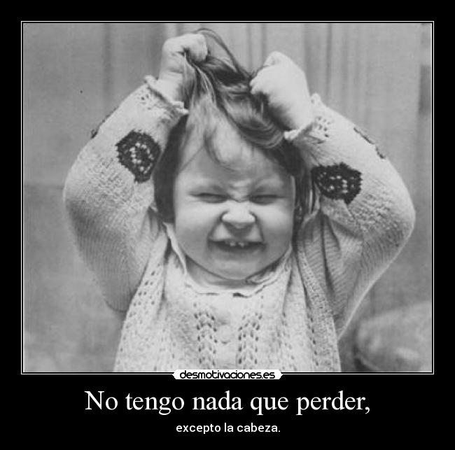 No tengo nada que perder, - excepto la cabeza.