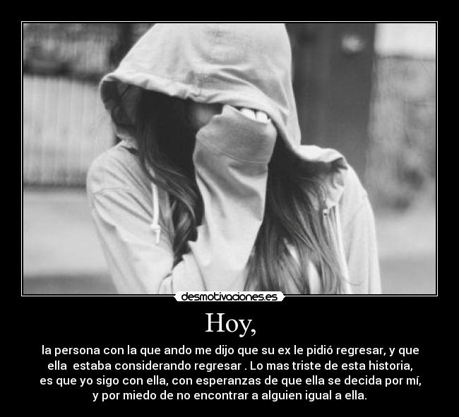 Hoy, - la persona con la que ando me dijo que su ex le pidió regresar, y que
ella  estaba considerando regresar . Lo mas triste de esta historia,
es que yo sigo con ella, con esperanzas de que ella se decida por mí,
y por miedo de no encontrar a alguien igual a ella.
