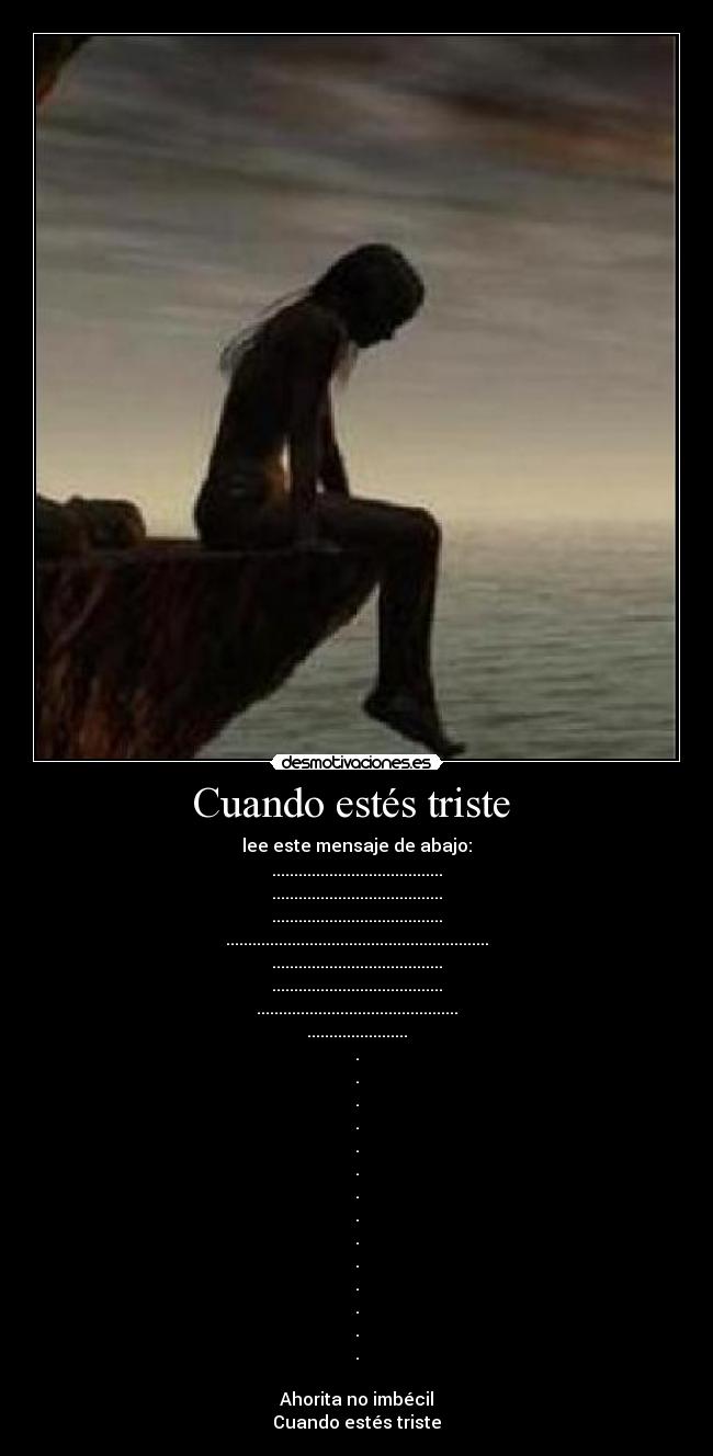 Cuando estés triste - lee este mensaje de abajo:
.......................................
.......................................
.......................................
............................................................
.......................................
.......................................
..............................................
.......................
.
.
.
.
.
.
.
.
.
.
.
.
.
.
Ahorita no imbécil
Cuando estés triste