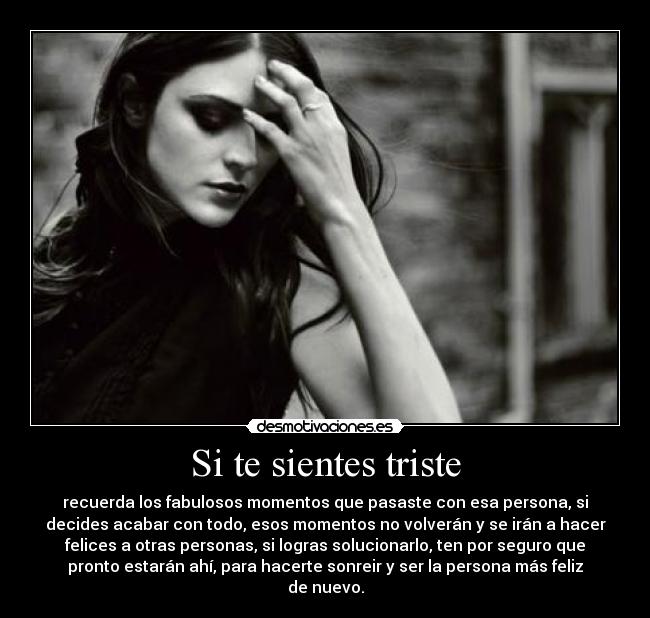 Si te sientes triste - recuerda los fabulosos momentos que pasaste con esa persona, si
decides acabar con todo, esos momentos no volverán y se irán a hacer
felices a otras personas, si logras solucionarlo, ten por seguro que
pronto estarán ahí, para hacerte sonreir y ser la persona más feliz
de nuevo.