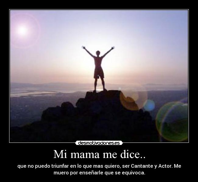 Mi mama me dice.. - que no puedo triunfar en lo que mas quiero, ser Cantante y Actor. Me
muero por enseñarle que se equivoca.