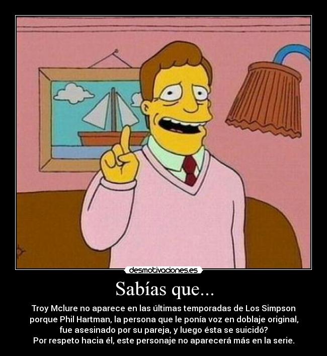 Sabías que... - Troy Mclure no aparece en las últimas temporadas de Los Simpson
porque Phil Hartman, la persona que le ponía voz en doblaje original,
fue asesinado por su pareja, y luego ésta se suicidó?
Por respeto hacia él, este personaje no aparecerá más en la serie.
