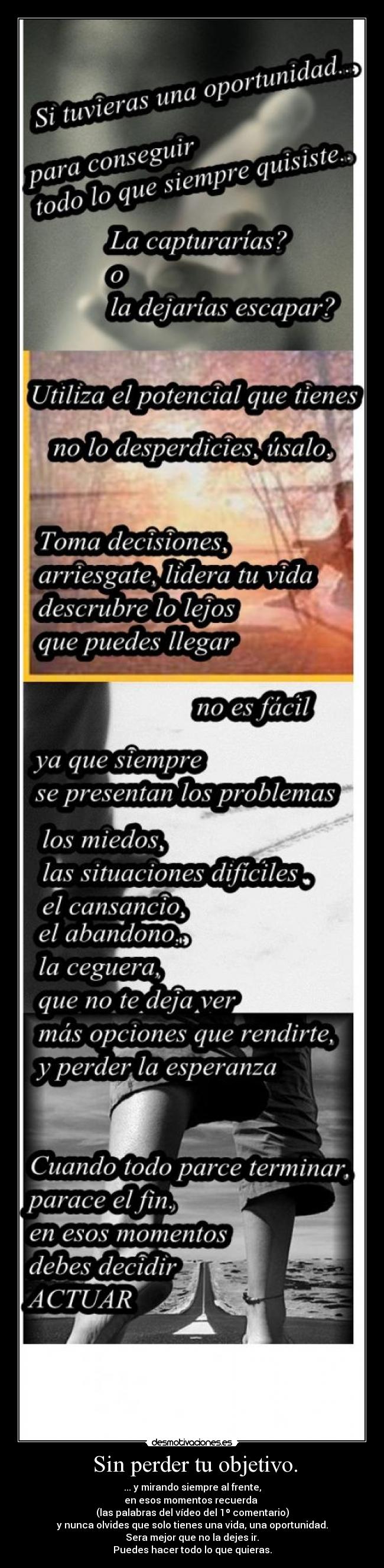  Sin perder tu objetivo. - ... y mirando siempre al frente,
en esos momentos recuerda 
(las palabras del vídeo del 1º comentario)
y nunca olvides que solo tienes una vida, una oportunidad.
Sera mejor que no la dejes ir.
Puedes hacer todo lo que quieras.