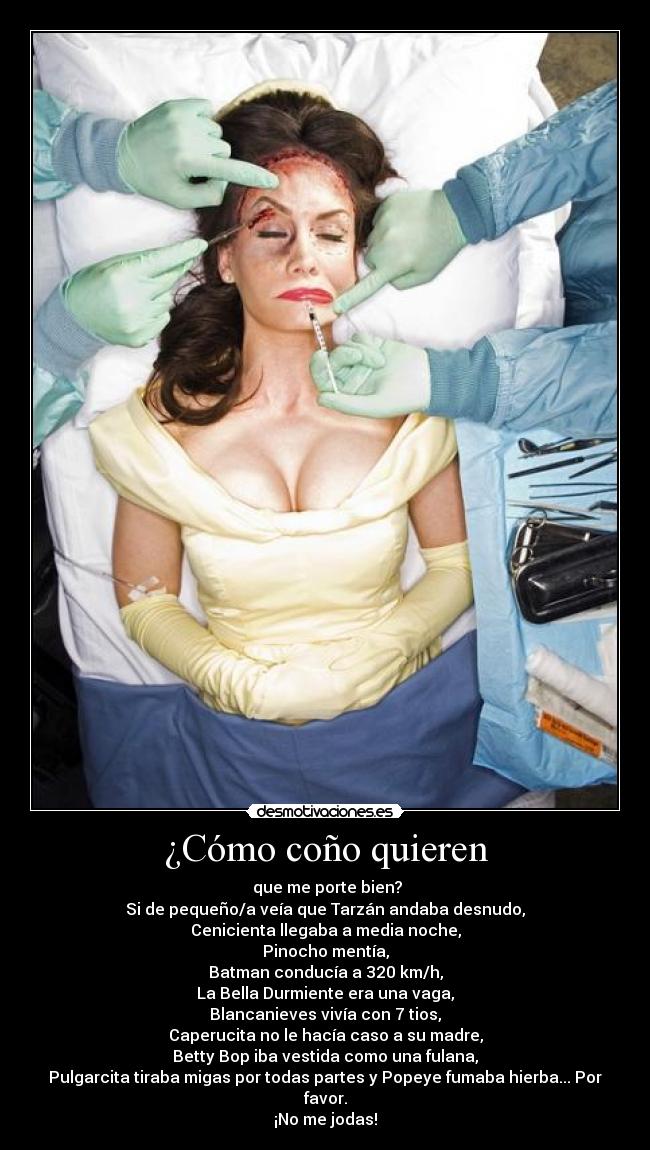 ¿Cómo coño quieren - que me porte bien?
Si de pequeño/a veía que Tarzán andaba desnudo,
Cenicienta llegaba a media noche,
Pinocho mentía,
Batman conducía a 320 km/h,
La Bella Durmiente era una vaga,
Blancanieves vivía con 7 tios,
Caperucita no le hacía caso a su madre,
Betty Bop iba vestida como una fulana,
Pulgarcita tiraba migas por todas partes y Popeye fumaba hierba... Por favor.
¡No me jodas!