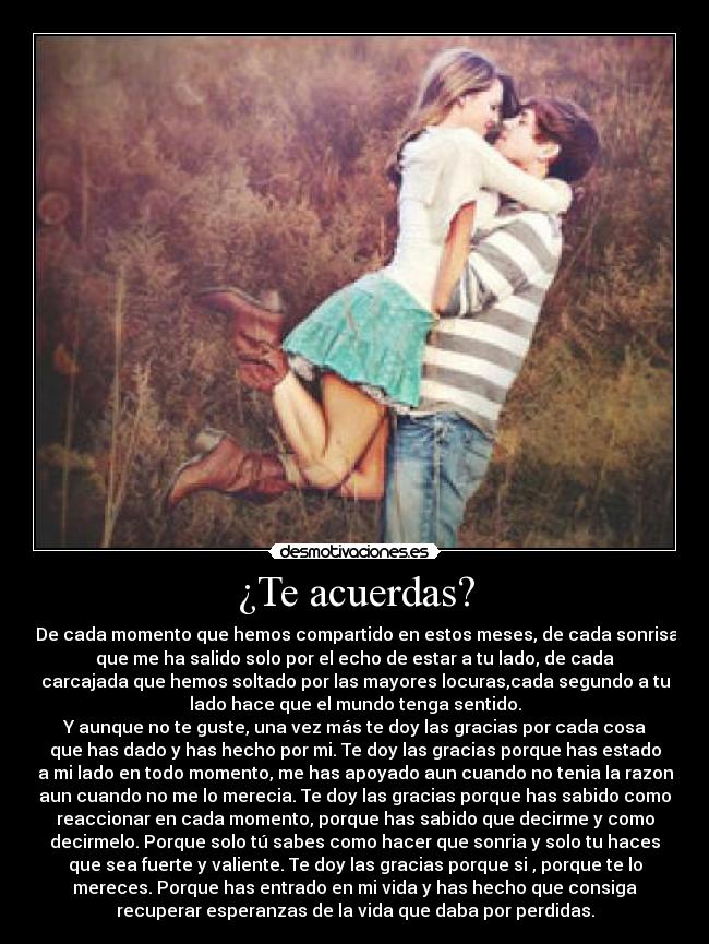 ¿Te acuerdas? -  De cada momento que hemos compartido en estos meses, de cada sonrisa
que me ha salido solo por el echo de estar a tu lado, de cada
carcajada que hemos soltado por las mayores locuras,cada segundo a tu
lado hace que el mundo tenga sentido.
Y aunque no te guste, una vez más te doy las gracias por cada cosa
que has dado y has hecho por mi. Te doy las gracias porque has estado
a mi lado en todo momento, me has apoyado aun cuando no tenia la razon
aun cuando no me lo merecia. Te doy las gracias porque has sabido como
reaccionar en cada momento, porque has sabido que decirme y como
decirmelo. Porque solo tú sabes como hacer que sonria y solo tu haces
que sea fuerte y valiente. Te doy las gracias porque si , porque te lo
mereces. Porque has entrado en mi vida y has hecho que consiga
recuperar esperanzas de la vida que daba por perdidas.