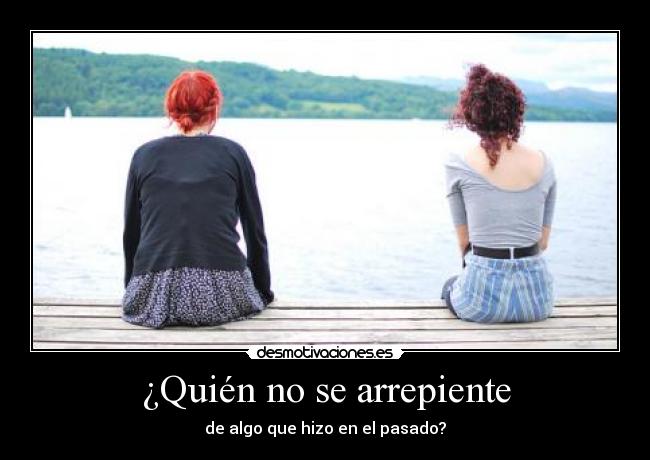 ¿Quién no se arrepiente - de algo que hizo en el pasado?