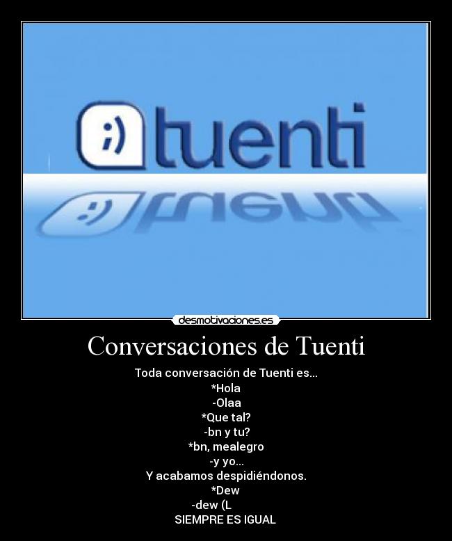 Conversaciones de Tuenti - Toda conversación de Tuenti es...
*Hola
-Olaa
*Que tal?
-bn y tu?
*bn, mealegro
-y yo...
Y acabamos despidiéndonos.
*Dew
-dew (L
SIEMPRE ES IGUAL