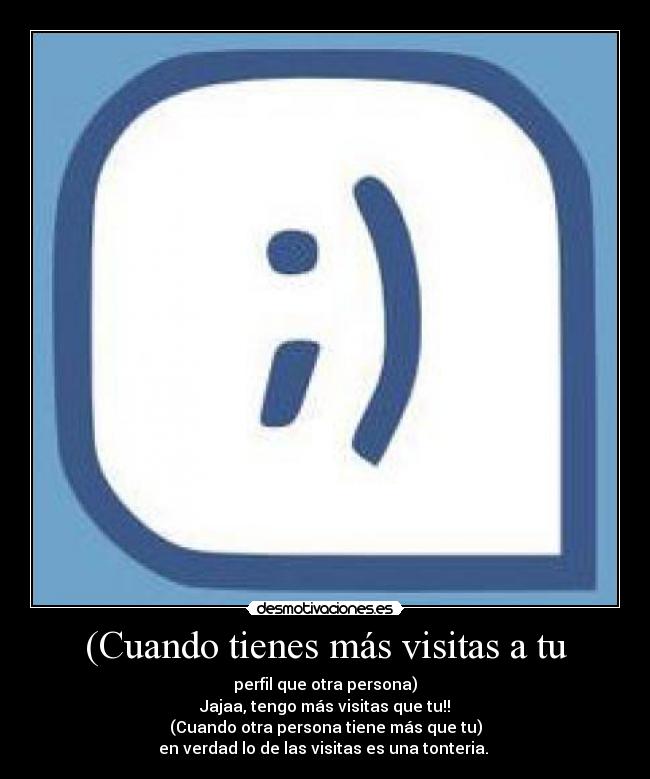 (Cuando tienes más visitas a tu - perfil que otra persona)
Jajaa, tengo más visitas que tu!!
(Cuando otra persona tiene más que tu)
en verdad lo de las visitas es una tonteria. 