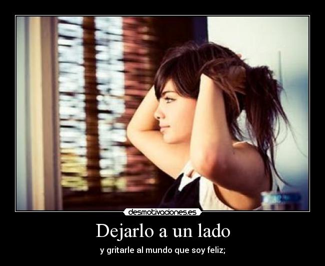 Dejarlo a un lado - y gritarle al mundo que soy feliz;