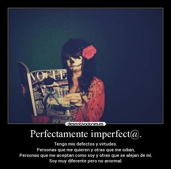 Perfectamente imperfect@. - Tengo mis defectos y virtudes.
Personas que me quieren y otras que me odian,
Personas que me aceptan como soy y otras que se alejan de mi.
Soy muy diferente pero no anormal.