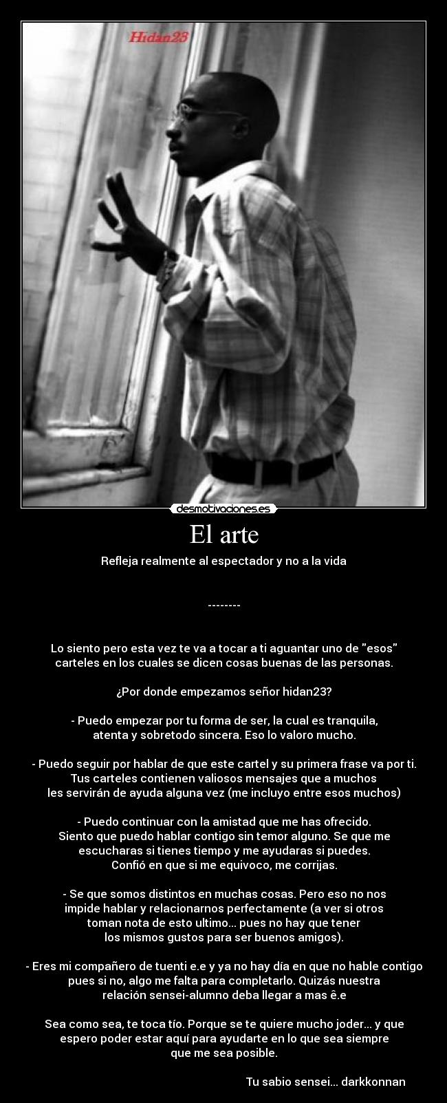 El arte - Refleja realmente al espectador y no a la vida
--------
Lo siento pero esta vez te va a tocar a ti aguantar uno de esos
carteles en los cuales se dicen cosas buenas de las personas.
¿Por donde empezamos señor hidan23?
- Puedo empezar por tu forma de ser, la cual es tranquila,
atenta y sobretodo sincera. Eso lo valoro mucho.
- Puedo seguir por hablar de que este cartel y su primera frase va por ti.
Tus carteles contienen valiosos mensajes que a muchos
les servirán de ayuda alguna vez (me incluyo entre esos muchos)
- Puedo continuar con la amistad que me has ofrecido.
Siento que puedo hablar contigo sin temor alguno. Se que me
escucharas si tienes tiempo y me ayudaras si puedes.
Confió en que si me equivoco, me corrijas.
- Se que somos distintos en muchas cosas. Pero eso no nos
impide hablar y relacionarnos perfectamente (a ver si otros
toman nota de esto ultimo... pues no hay que tener
los mismos gustos para ser buenos amigos).
- Eres mi compañero de tuenti e.e y ya no hay día en que no hable contigo
pues si no, algo me falta para completarlo. Quizás nuestra
relación sensei-alumno deba llegar a mas ê.e
Sea como sea, te toca tío. Porque se te quiere mucho joder... y que
espero poder estar aquí para ayudarte en lo que sea siempre
que me sea posible.
Tu sabio sensei... darkkonnan