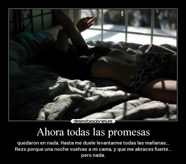 Ahora todas las promesas - quedaron en nada. Hasta me duele levantarme todas las mañanas...
Rezo porque una noche vuelvas a mi cama, y que me abraces fuerte... pero nada.