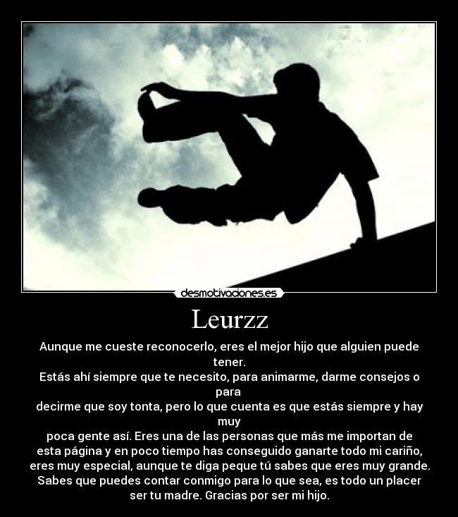 Leurzz - Aunque me cueste reconocerlo, eres el mejor hijo que alguien puede tener.
Estás ahí siempre que te necesito, para animarme, darme consejos o para 
decirme que soy tonta, pero lo que cuenta es que estás siempre y hay muy
poca gente así. Eres una de las personas que más me importan de
esta página y en poco tiempo has conseguido ganarte todo mi cariño,
eres muy especial, aunque te diga peque tú sabes que eres muy grande.
Sabes que puedes contar conmigo para lo que sea, es todo un placer
ser tu madre. Gracias por ser mi hijo.