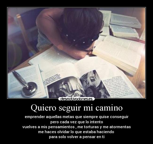 Quiero seguir mi camino - emprender aquellas metas que siempre quise conseguir
pero cada vez que lo intento
vuelves a mis pensamientos , me torturas y me atormentas
me haces olvidar lo que estaba haciendo 
para solo volver a pensar en ti