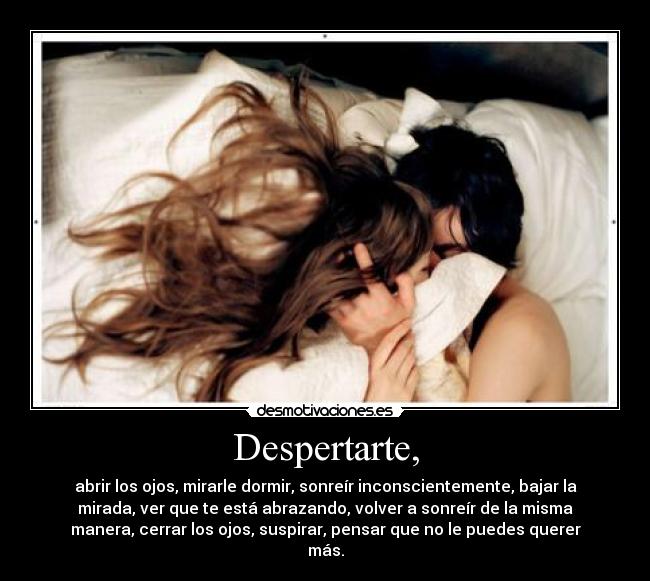Despertarte, - abrir los ojos, mirarle dormir, sonreír inconscientemente, bajar la
mirada, ver que te está abrazando, volver a sonreír de la misma
manera, cerrar los ojos, suspirar, pensar que no le puedes querer
más.