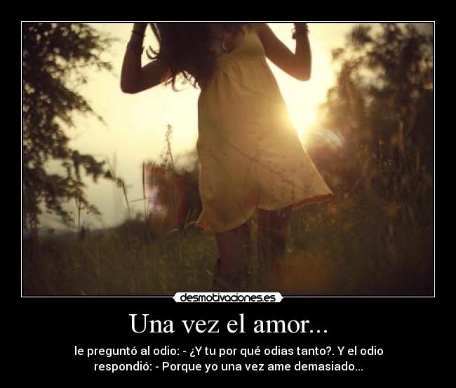 Una vez el amor... - le preguntó al odio: - ¿Y tu por qué odias tanto?. Y el odio
respondió: - Porque yo una vez ame demasiado...