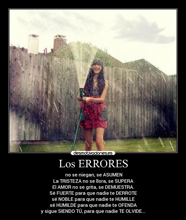 Los ERRORES -  no se niegan, se ASUMEN
La TRISTEZA no se llora, se SUPERA
El AMOR no se grita, se DEMUESTRA.
Sé FUERTE para que nadie te DERROTE
sé NOBLE para que nadie te HUMILLE
sé HUMILDE para que nadie te OFENDA
y sigue SIENDO TÚ, para que nadie TE OLVIDE...