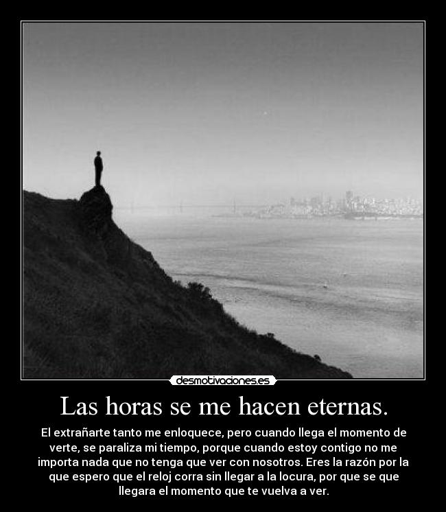 Las horas se me hacen eternas. - El extrañarte tanto me enloquece, pero cuando llega el momento de
verte, se paraliza mi tiempo, porque cuando estoy contigo no me
importa nada que no tenga que ver con nosotros. Eres la razón por la
que espero que el reloj corra sin llegar a la locura, por que se que
llegara el momento que te vuelva a ver.