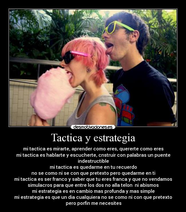 Tactica y estrategia - mi tactica es mirarte, aprender como eres, quererte como eres
mi tactica es hablarte y escucherte, cnstruir con palabras un puente
indestructible
mi tactica es quedarme en tu recuerdo
no se como ni se con que pretexto pero quedarme en ti
mi tactica es ser franco y saber que tu eres franca y que no vendamos
simulacros para que entre los dos no alla telon  ni abismos
mi estrategia es en cambio mas profunda y mas simple
mi estrategia es que un dia cualquiera no se como ni con que pretexto
 pero porfin me necesites