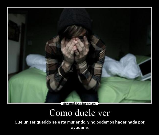 Como duele ver - Que un ser querido se esta muriendo, y no podemos hacer nada por ayudarle.