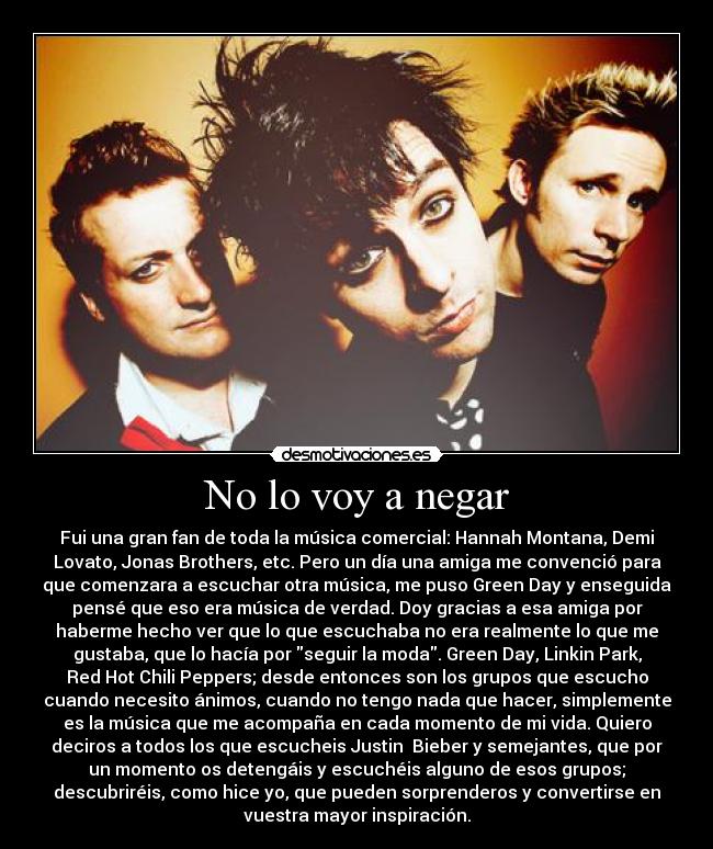 No lo voy a negar - Fui una gran fan de toda la música comercial: Hannah Montana, Demi
Lovato, Jonas Brothers, etc. Pero un día una amiga me convenció para
que comenzara a escuchar otra música, me puso Green Day y enseguida
pensé que eso era música de verdad. Doy gracias a esa amiga por
haberme hecho ver que lo que escuchaba no era realmente lo que me
gustaba, que lo hacía por seguir la moda. Green Day, Linkin Park,
Red Hot Chili Peppers; desde entonces son los grupos que escucho
cuando necesito ánimos, cuando no tengo nada que hacer, simplemente
es la música que me acompaña en cada momento de mi vida. Quiero
deciros a todos los que escucheis Justin Bieber y semejantes, que por
un momento os detengáis y escuchéis alguno de esos grupos;
descubriréis, como hice yo, que pueden sorprenderos y convertirse en
vuestra mayor inspiración.