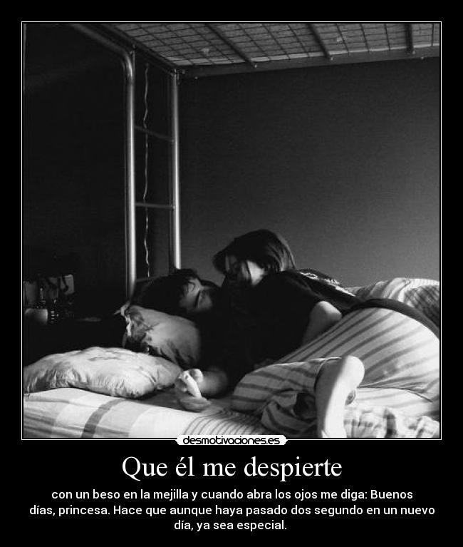 Que él me despierte - con un beso en la mejilla y cuando abra los ojos me diga: Buenos
días, princesa. Hace que aunque haya pasado dos segundo en un nuevo
día, ya sea especial.