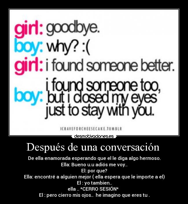 Después de una conversación  - De ella enamorada esperando que el le diga algo hermoso.
Ella: Bueno u.u adiós me voy..
El: por que?
Ella: encontré a alguien mejor ( ella espera que le importe a el)
El : yo tambien..
ella .. *CERRO SESIÓN*  
El : pero cierro mis ojos..  he imagino que eres tu .