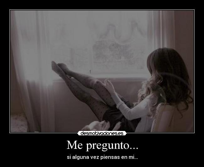 Me pregunto... - si alguna vez piensas en mi...
