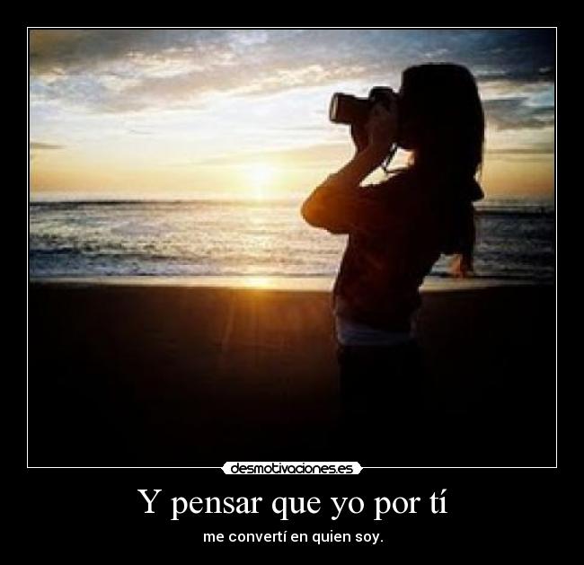 Y pensar que yo por tí - me convertí en quien soy.