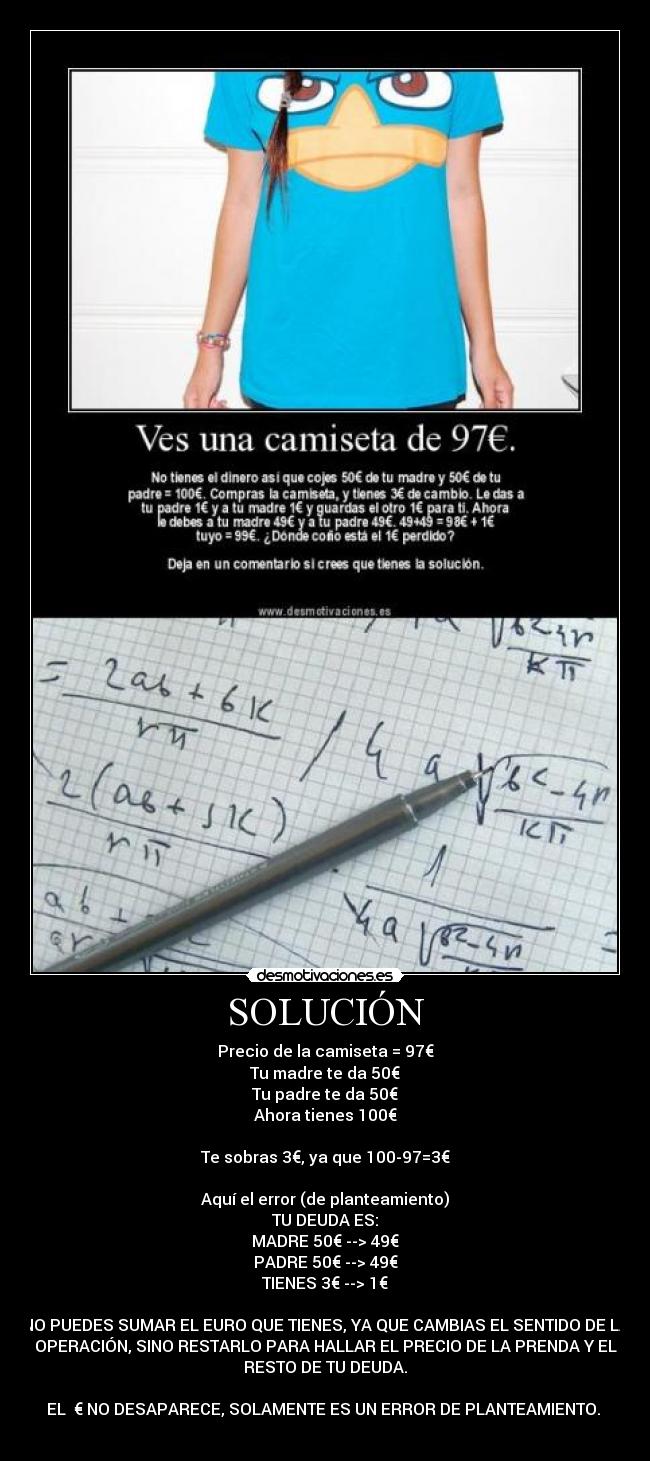 SOLUCIÓN - Precio de la camiseta = 97€
Tu madre te da 50€
Tu padre te da 50€
Ahora tienes 100€

Te sobras 3€, ya que 100-97=3€

Aquí el error (de planteamiento)
TU DEUDA ES:
MADRE 50€ --> 49€
PADRE 50€ --> 49€
TIENES 3€ --> 1€

NO PUEDES SUMAR EL EURO QUE TIENES, YA QUE CAMBIAS EL SENTIDO DE LA
OPERACIÓN, SINO RESTARLO PARA HALLAR EL PRECIO DE LA PRENDA Y EL
RESTO DE TU DEUDA.

EL  € NO DESAPARECE, SOLAMENTE ES UN ERROR DE PLANTEAMIENTO. 
