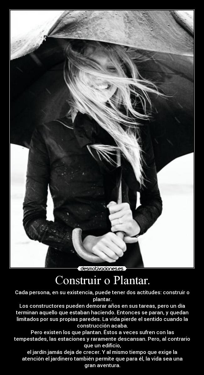 Construir o Plantar. - Cada persona, en su existencia, puede tener dos actitudes: construir o
plantar.
Los constructores pueden demorar años en sus tareas, pero un día
terminan aquello que estaban haciendo. Entonces se paran, y quedan
limitados por sus propias paredes. La vida pierde el sentido cuando la
construcción acaba.
Pero existen los que plantan. Éstos a veces sufren con las
tempestades, las estaciones y raramente descansan. Pero, al contrario
que un edificio,
el jardín jamás deja de crecer. Y al mismo tiempo que exige la
atención el jardinero también permite que para él, la vida sea una
gran aventura.
