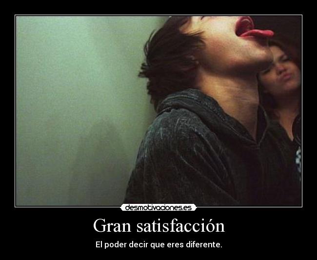 Gran satisfacción - El poder decir que eres diferente.