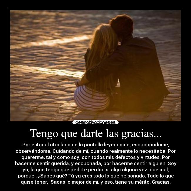 Tengo que darte las gracias... - Por estar al otro lado de la pantalla leyéndome, escuchándome,
observándome. Cuidando de mí, cuando realmente lo necesitaba. Por
quererme, tal y como soy, con todos mis defectos y virtudes. Por
hacerme sentir querida, y escuchada, por hacerme sentir alguien. Soy
yo, la que tengo que pedirte perdón si algo alguna vez hice mal,
porque.. ¿Sabes qué? Tú ya eres todo lo que he soñado. Todo lo que
quise tener. Sacas lo mejor de mi, y eso, tiene su mérito. Gracias.