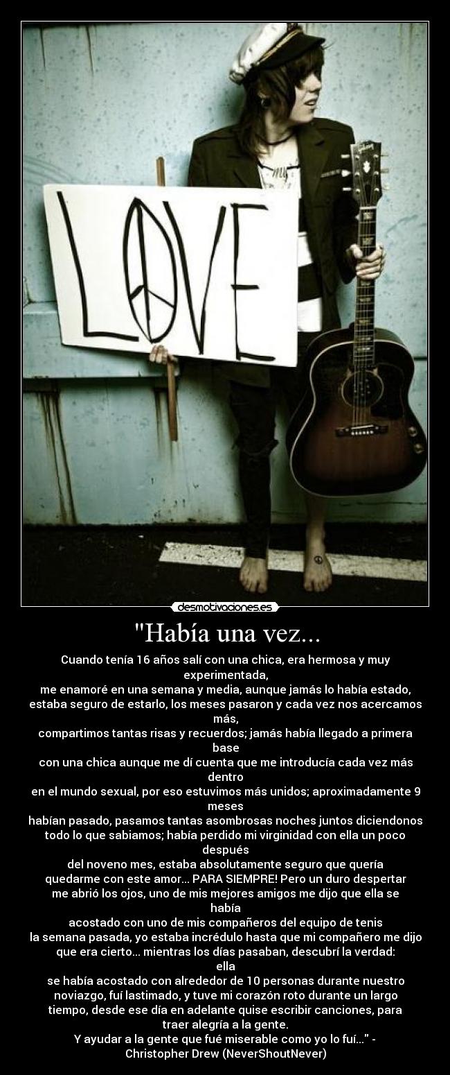 Había una vez... - Cuando tenía 16 años salí con una chica, era hermosa y muy
experimentada,
me enamoré en una semana y media, aunque jamás lo había estado,
estaba seguro de estarlo, los meses pasaron y cada vez nos acercamos
más,
compartimos tantas risas y recuerdos; jamás había llegado a primera
base
con una chica aunque me dí cuenta que me introducía cada vez más
dentro
en el mundo sexual, por eso estuvimos más unidos; aproximadamente 9
meses
habían pasado, pasamos tantas asombrosas noches juntos diciendonos
todo lo que sabiamos; había perdido mi virginidad con ella un poco
después
del noveno mes, estaba absolutamente seguro que quería
quedarme con este amor... PARA SIEMPRE! Pero un duro despertar
me abrió los ojos, uno de mis mejores amigos me dijo que ella se
había
acostado con uno de mis compañeros del equipo de tenis
la semana pasada, yo estaba incrédulo hasta que mi compañero me dijo
que era cierto... mientras los días pasaban, descubrí la verdad:
ella
se había acostado con alrededor de 10 personas durante nuestro
noviazgo, fuí lastimado, y tuve mi corazón roto durante un largo
tiempo, desde ese día en adelante quise escribir canciones, para
traer alegría a la gente.
Y ayudar a la gente que fué miserable como yo lo fuí... -
Christopher Drew (NeverShoutNever)