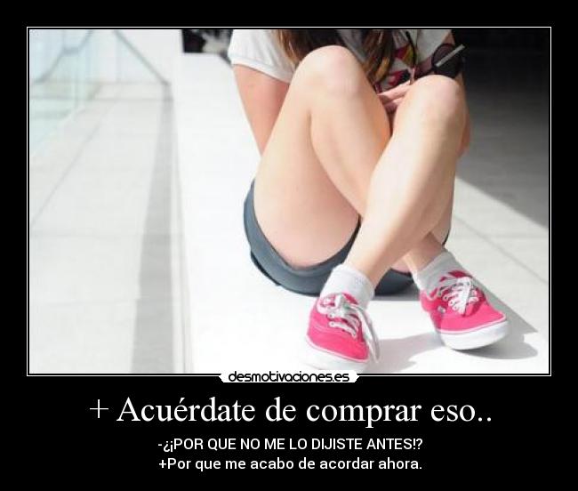 + Acuérdate de comprar eso.. - -¿¡POR QUE NO ME LO DIJISTE ANTES!?
+Por que me acabo de acordar ahora.