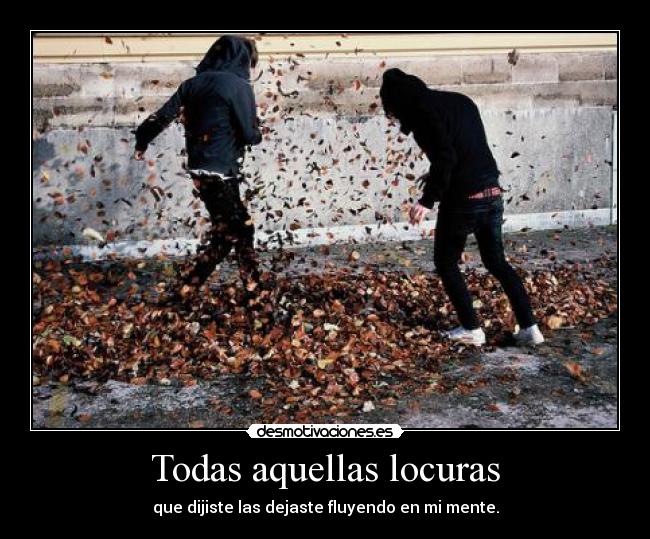 Todas aquellas locuras - que dijiste las dejaste fluyendo en mi mente.