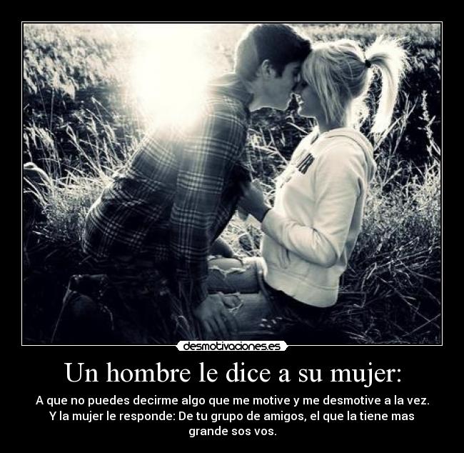 Un hombre le dice a su mujer: - A que no puedes decirme algo que me motive y me desmotive a la vez.
Y la mujer le responde: De tu grupo de amigos, el que la tiene mas grande sos vos.