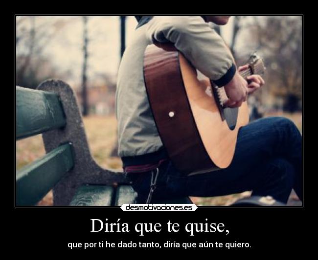 Diría que te quise, - que por ti he dado tanto, diría que aún te quiero.