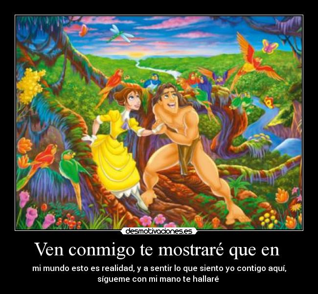 Ven conmigo te mostraré que en - mi mundo esto es realidad, y a sentir lo que siento yo contigo aquí,
sígueme con mi mano te hallaré