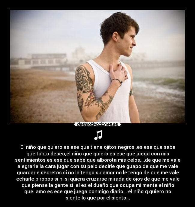 ♫ - El niño que quiero es ese que tiene ojitos negros ,es ese que sabe
que tanto deseo,el niño que quiero es ese que juega con mis
sentimientos es ese que sabe que alborota mis celos....de que me vale
alegrarle la cara jugar con su pelo decirle que guapo de que me vale
guardarle secretos si no la tengo su amor no le tengo de que me vale
echarle piropos si ni si quiera cruzarse mirada de ojos de que me vale
que piense la gente si  el es el dueño que ocupa mi mente el niño
que  amo es ese que juega conmigo diario... el niño q quiero no
siente lo que por el siento...