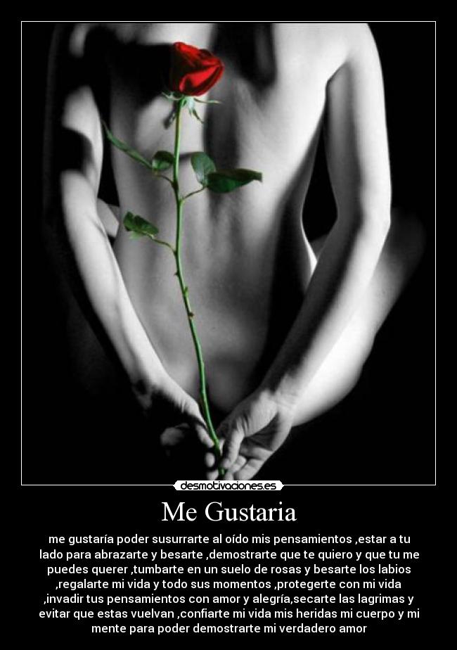 Me Gustaria - me gustaría poder susurrarte al oído mis pensamientos ,estar a tu
lado para abrazarte y besarte ,demostrarte que te quiero y que tu me
puedes querer ,tumbarte en un suelo de rosas y besarte los labios
,regalarte mi vida y todo sus momentos ,protegerte con mi vida
,invadir tus pensamientos con amor y alegría,secarte las lagrimas y
evitar que estas vuelvan ,confiarte mi vida mis heridas mi cuerpo y mi
mente para poder demostrarte mi verdadero amor