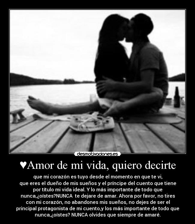 ♥Amor de mi vida, quiero decirte - que mi corazón es tuyo desde el momento en que te vi,
que eres el dueño de mis sueños y el príncipe del cuento que tiene
por título mi vida ideal. Y lo más importante de todo que
nunca,¿oístes?NUNCA  te dejare de amar. Ahora por favor, no tires
con mi corazón, no abandones mis sueños, no dejes de ser el
principal protagonista de mi cuento,y los más importante de todo que
nunca,¿oístes? NUNCA olvides que siempre de amaré.♥