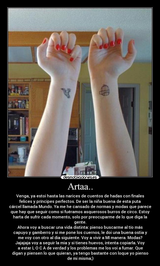 Artaa.. - Venga, ya estoi hasta las narices de cuentos de hadas con finales
felices y príncipes perfectos. De ser la niña buena de esta puta
cárcel llamada Mundo. Ya me he cansado de normas y modas que parece
que hay que seguir como si fuéramos asquerosos burros de circo. Estoy
harta de sufrir cada momento, solo por preocuparme de lo que diga la
gente.
Ahora voy a buscar una vida distinta: pienso buscarme al tío más
capuyo y gamberro y si me pone los cuernos, le doi una buena ostia y
me voy con otro al dia siguiente. Voy a vivir a MI manera. Modas?
Jajajaja voy a seguir la mia y si tienes huevos, intenta copiarla. Voy
a estar L O C A de verdad y los problemas me los voi a fumar. Que
digan y piensen lo que quieran, ya tengo bastante con loque yo pienso
de mi misma;)